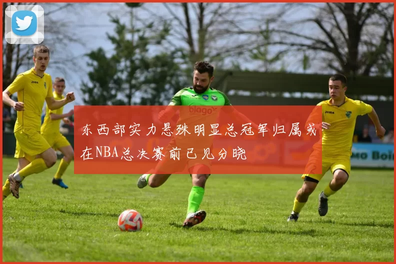 东西部实力悬殊明显总冠军归属或在NBA总决赛前已见分晓