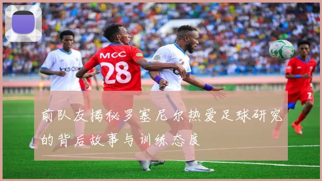 前队友揭秘罗塞尼尔热爱足球研究的背后故事与训练态度
