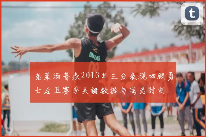 克莱汤普森2013年三分表现回顾勇士后卫赛季关键数据与高光时刻