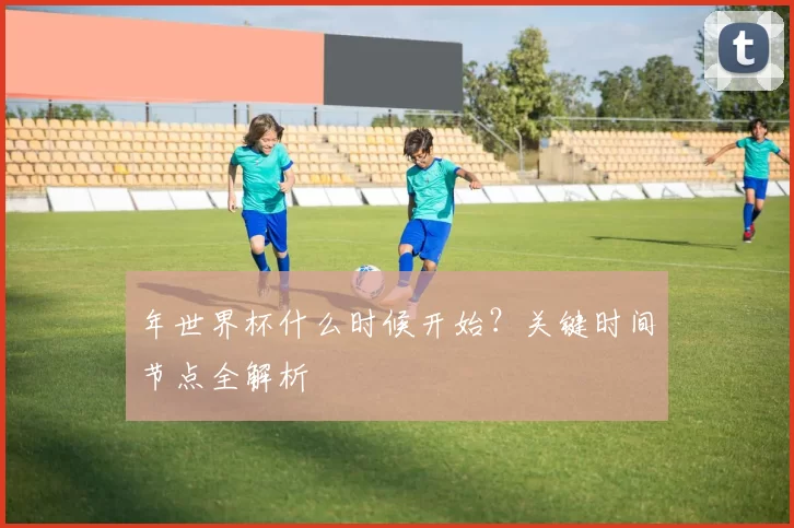 年世界杯什么时候开始？关键时间节点全解析