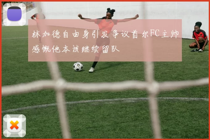 林加德自由身引发争议首尔FC主帅感慨他本该继续留队
