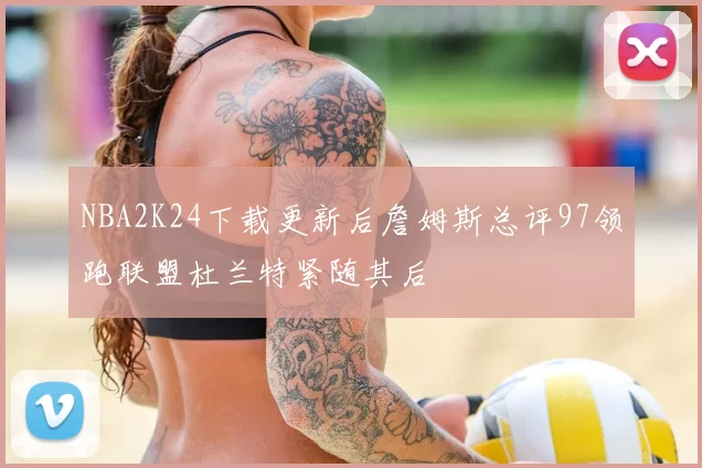 NBA2K24下载更新后詹姆斯总评97领跑联盟杜兰特紧随其后