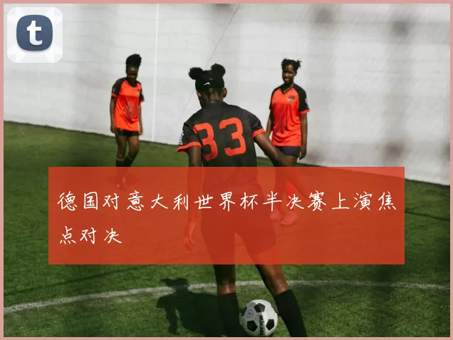 德国对意大利世界杯半决赛上演焦点对决