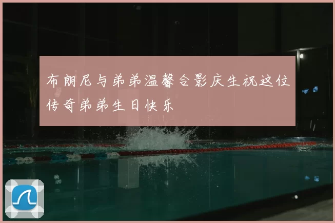 布朗尼与弟弟温馨合影庆生祝这位传奇弟弟生日快乐