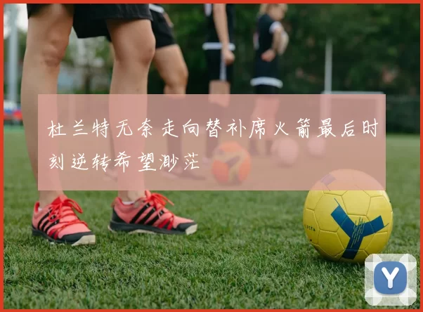 杜兰特无奈走向替补席火箭最后时刻逆转希望渺茫