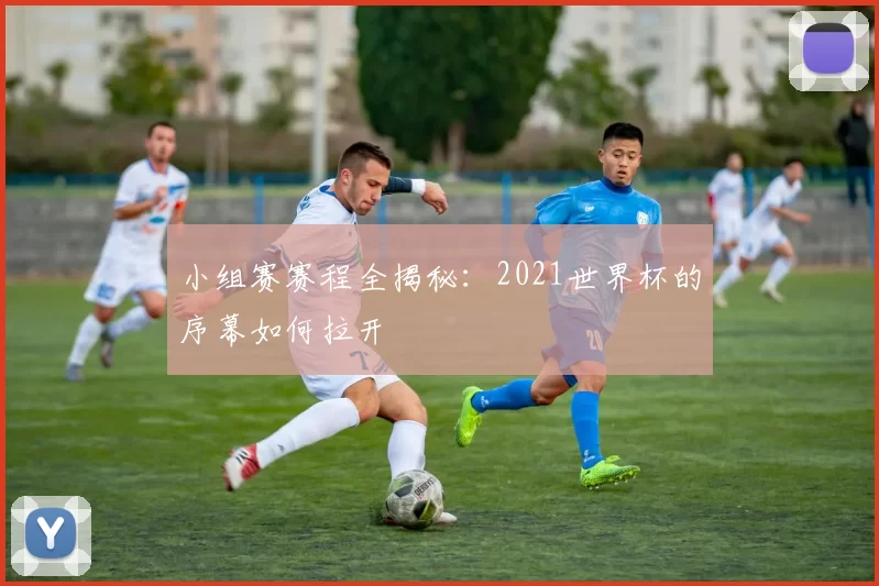 小组赛赛程全揭秘：2021世界杯的序幕如何拉开