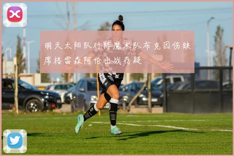 明天太阳队对阵魔术队布克因伤缺席格雷森阿伦出战存疑