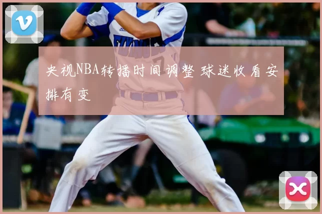 央视NBA转播时间调整 球迷收看安排有变