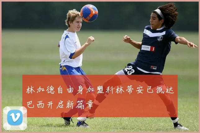林加德自由身加盟科林蒂安已抵达巴西开启新篇章
