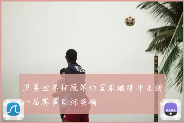 卫冕世界杯冠军的国家继续冲击新一届赛事目标明确