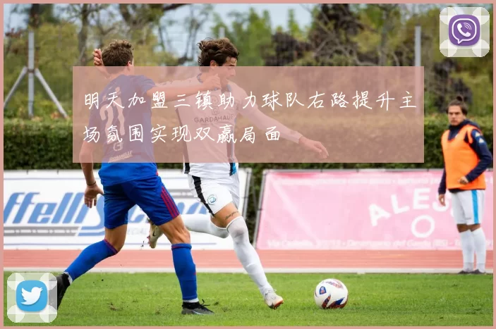 明天加盟三镇助力球队右路提升主场氛围实现双赢局面