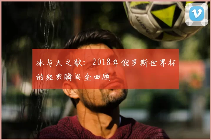 冰与火之歌：2018年俄罗斯世界杯的经典瞬间全回顾