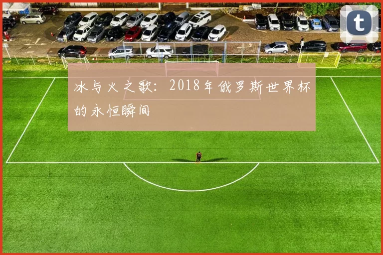冰与火之歌：2018年俄罗斯世界杯的永恒瞬间