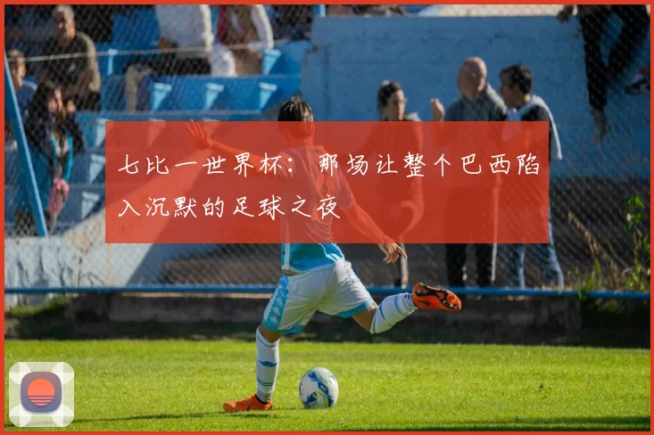 七比一世界杯：那场让整个巴西陷入沉默的足球之夜