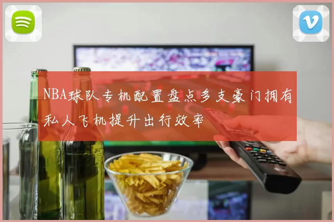 NBA球队专机配置盘点多支豪门拥有私人飞机提升出行效率