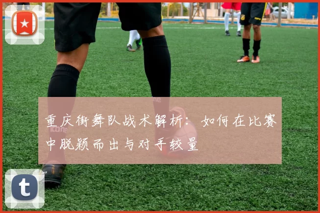 重庆街舞队战术解析：如何在比赛中脱颖而出与对手较量