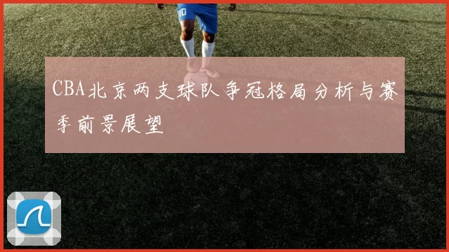 CBA北京两支球队争冠格局分析与赛季前景展望