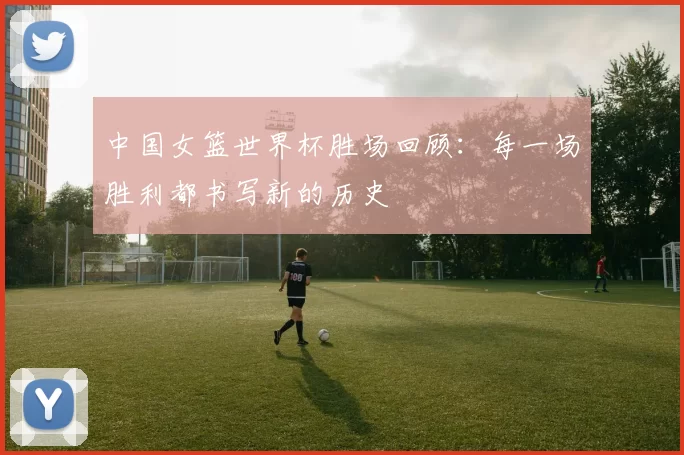 中国女篮世界杯胜场回顾:每一场胜利都书写新的历史