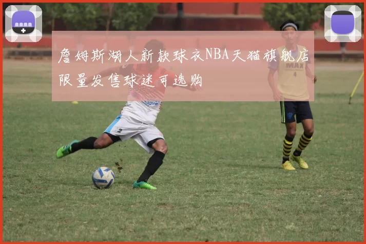 詹姆斯湖人新款球衣NBA天猫旗舰店限量发售球迷可选购