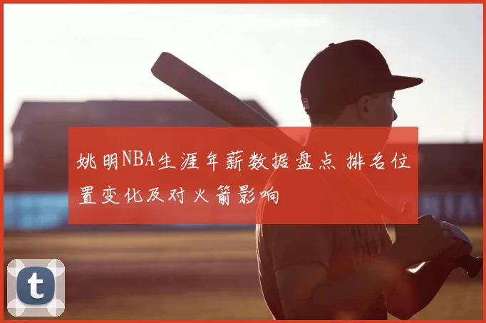 姚明NBA生涯年薪数据盘点 排名位置变化及对火箭影响