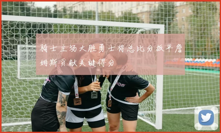 骑士主场大胜勇士将总比分扳平詹姆斯贡献关键得分