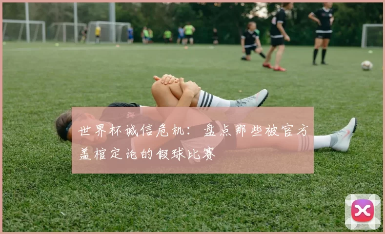 世界杯诚信危机:盘点那些被官方盖棺定论的假球比赛