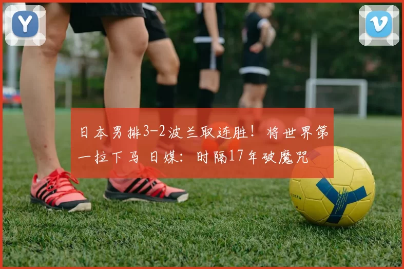 日本男排3-2波兰取连胜！将世界第一拉下马 日媒：时隔17年破魔咒