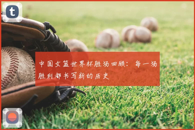中国女篮世界杯胜场回顾:每一场胜利都书写新的历史