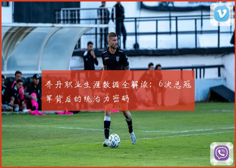 乔丹职业生涯数据全解读：6次总冠军背后的统治力密码