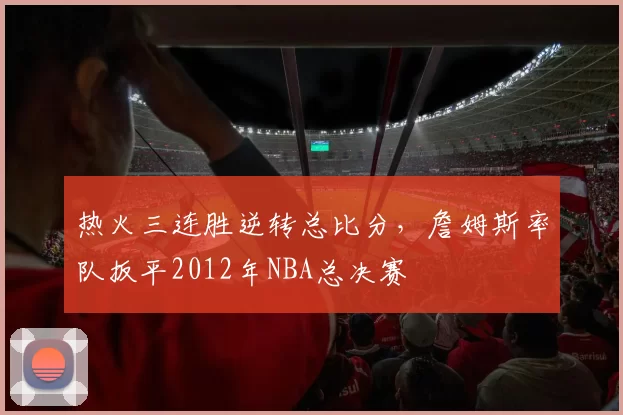 热火三连胜逆转总比分，詹姆斯率队扳平2012年NBA总决赛