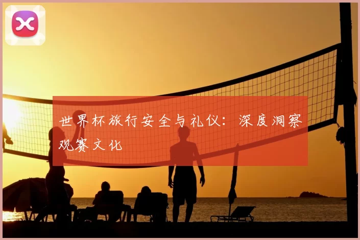 世界杯旅行安全与礼仪:深度洞察观赛文化