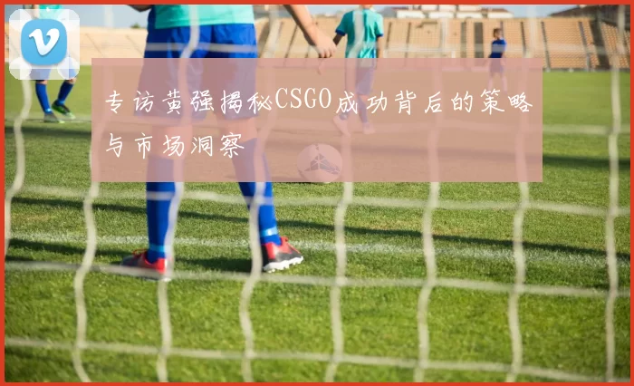 专访黄强揭秘CSGO成功背后的策略与市场洞察