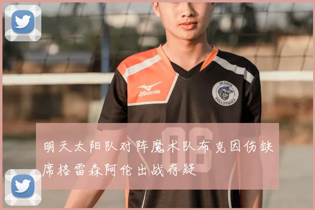 明天太阳队对阵魔术队布克因伤缺席格雷森阿伦出战存疑