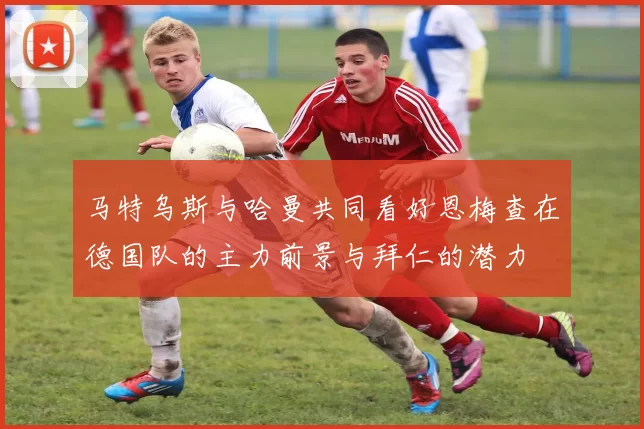 马特乌斯与哈曼共同看好恩梅查在德国队的主力前景与拜仁的潜力