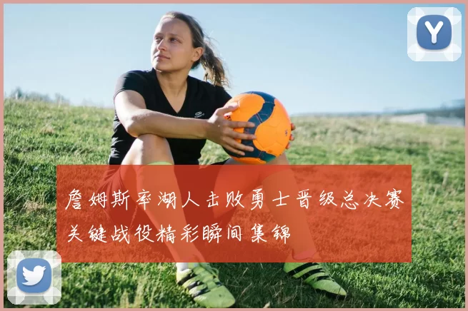 詹姆斯率湖人击败勇士晋级总决赛关键战役精彩瞬间集锦