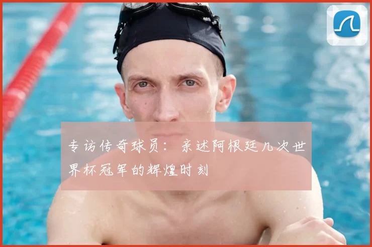 专访传奇球员：亲述阿根廷几次世界杯冠军的辉煌时刻