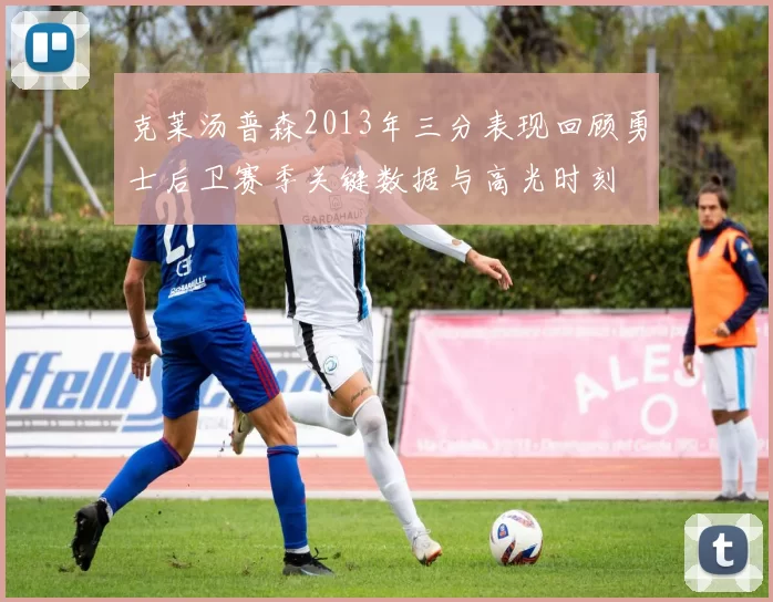 克莱汤普森2013年三分表现回顾勇士后卫赛季关键数据与高光时刻