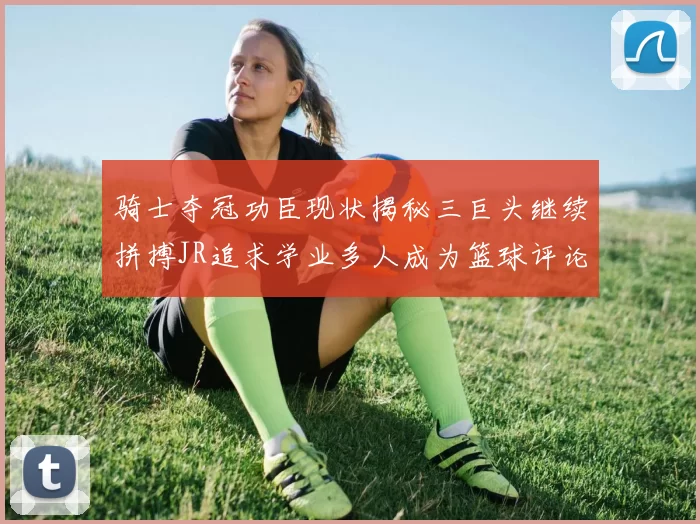 骑士夺冠功臣现状揭秘三巨头继续拼搏JR追求学业多人成为篮球评论员