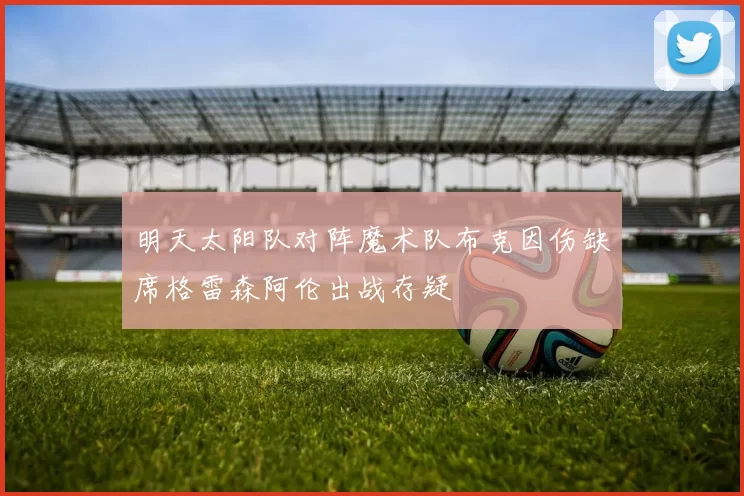 明天太阳队对阵魔术队布克因伤缺席格雷森阿伦出战存疑