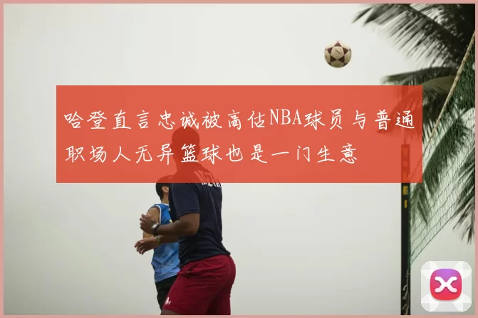 哈登直言忠诚被高估NBA球员与普通职场人无异篮球也是一门生意