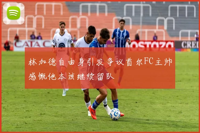 林加德自由身引发争议首尔FC主帅感慨他本该继续留队