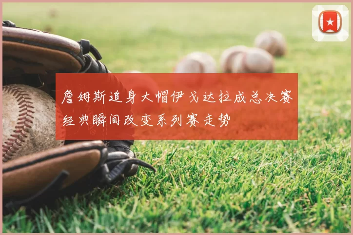 詹姆斯追身大帽伊戈达拉成总决赛经典瞬间改变系列赛走势
