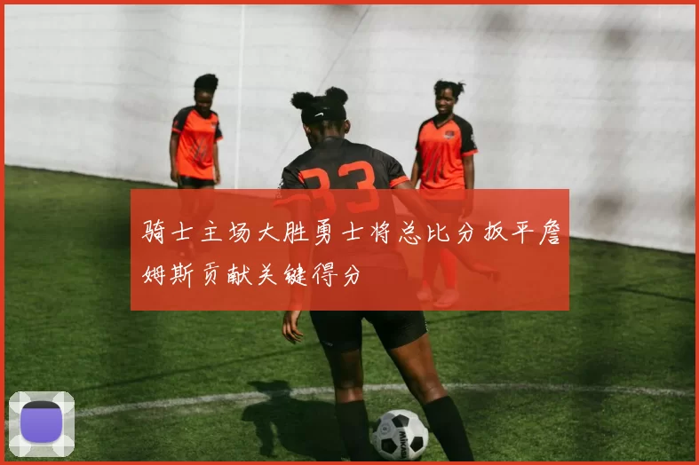 骑士主场大胜勇士将总比分扳平詹姆斯贡献关键得分