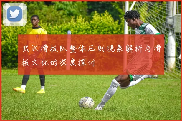 武汉滑板队整体压制现象解析与滑板文化的深度探讨