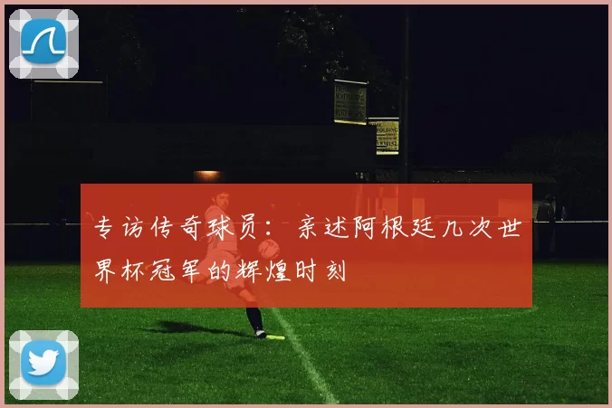 专访传奇球员：亲述阿根廷几次世界杯冠军的辉煌时刻