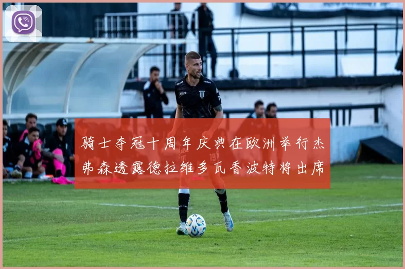 骑士夺冠十周年庆典在欧洲举行杰弗森透露德拉维多瓦香波特将出席