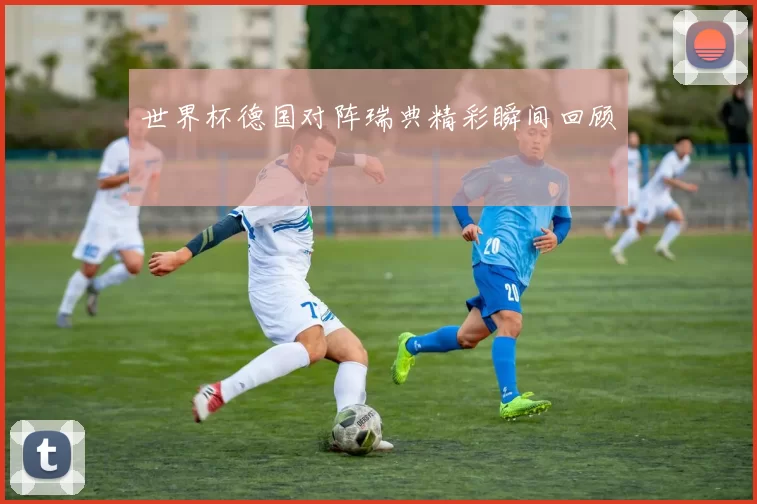世界杯德国对阵瑞典精彩瞬间回顾
