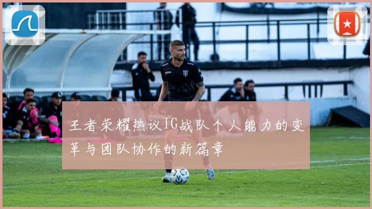 王者荣耀热议IG战队个人能力的变革与团队协作的新篇章