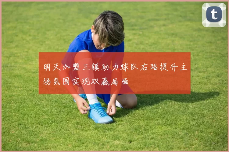 明天加盟三镇助力球队右路提升主场氛围实现双赢局面