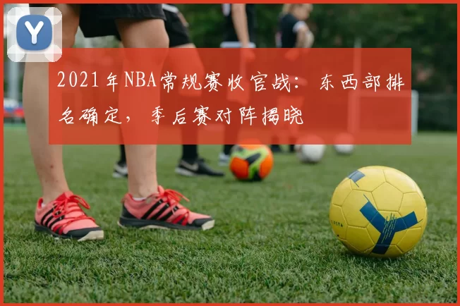 2021年NBA常规赛收官战:东西部排名确定,季后赛对阵揭晓